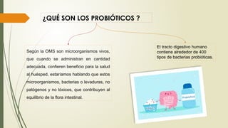 ¿QUÉ SON LOS PROBIÓTICOS ?
Según la OMS son microorganismos vivos,
que cuando se administran en cantidad
adecuada, confieren beneficio para la salud
al huésped, estaríamos hablando que estos
microorganismos, bacterias o levaduras, no
patógenos y no tóxicos, que contribuyen al
equilibrio de la flora intestinal.
El tracto digestivo humano
contiene alrededor de 400
tipos de bacterias probióticas.
 