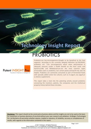 Technology Insight Report
PROBIOTICS
Probiotics are live microorganisms thought to be beneficial to the host
organism. According to the currently adopted definition by FAO/WHO,
probiotics are: "Live microorganisms which when administered in
adequate amounts confer a health benefit on the host". Lactic acid
bacteria (LAB) and Bifidobacterium are the most common types
of microbes used as probiotics; but certain yeasts and bacilli may also be
helpful. Probiotics are commonly consumed as part of fermented foods
with specially added active live cultures; such as in yogurt, soy yogurt,or
as dietary supplements.
This report takes a look into the patenting activity around probiotics
uncovering the inventors, patents, the companies and the intellectual
property history behind these microbes.

Disclaimer: This report should not be construed as business advice and the insights are not to be used as the basis
for investment or business decisions of any kind without your own research and validation. Gridlogics Technologies
Pvt. Ltd disclaims all warranties whether express, implied or statutory, of reliability, accuracy or completeness of
results, with regards to the information contained in this report.
Page 1 of 41
© 2011 Gridlogics. All Rights Reserved.
Patent iNSIGHT Pro™ is a trademark of Gridlogics Technologies Pvt. Ltd.
Feedbacks and Comments on this report can be sent to feedback_tr@patentinsightpro.com

 