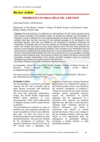 Parihar AS et al. Probiotics in oral health
57Journal of Advanced Medical and Dental Sciences Research |Vol. 3|Issue 1| January-March 2015
PROBIOTICS IN ORAL HEALTH: A REVIEW
Anuj Singh Parihar, Vartika Katoch
Department of Periodontics, People’s College Of Dental Science and Research Centre,
Bhopal, Madhya Pradesh, India
Corresponding Author: Dr. Anuj Singh Parihar, People’s College of Dental Sciences &
Research Centre, Bhopal, Madhya Pradesh, India, E-mail address:
dr.anujparihar@gmail.com
This article may be cited as: Parihar AS, Katoch V. Probiotics in Oral Health: A Review. J
Adv Med Dent Scie Res 2015;3(1):57-65.
INTRODUCTION:
The term probiotics is a relatievly new word
meaning “for life” and is currently used to
name bacteria associated with beneficial
effects for humans and animals1
The Food and Agriculture Organization
(FAO) and World Health Organization
(WHO) define probiotics as 'Live
microorganisms which when administered
in adequate amounts confer a health benefit
on the host'.
The development of resistance to range of
antibiotics by some important pathogen has
raised a possibility of return to pre antibiotic
dark ages.2
So there was need of new
treatment paradigm to be introduced to treat
periodontal diseases. This need was fulfilled
by the introduction of probiotics. The
concept of probiotics evolved at the turn of
20th
century from a hypothesis first
proposed by nobel prize winning Ukrainian
bacteriologist Elie Metchinoff working at
the Pasteur institute in Paris, who laid down
the scientific foundations of probiotics.3
Taking into account the two major treatment
strategies against periodontal diseases,
namely the elimination of specific
pathogens and the suppression of a
destructive host response, the probiotic
approach may add value in achieving these
treatment goals.4
Probiotics provide an
effective alternative way which is
economical and natural to combat
periodontal disease. Thus a mere change in
diet by including probiotic food may halt,
retard, or even significantly delay the
pathogenesis of periodontal diseases,
promoting a healthy lifestyle to fight
periodontal infections.
Review Article
Abstract: The term probiotics is a relatievly new word meaning “for life” and is currently used to
name bacteria associated with beneficial effects for humans and animals. The development of
resistance to range of antibiotics by some important pathogen has raised a possibility of return to pre
antibiotic dark ages. So there was need of new treatment paradigm to be introduced to treat
periodontal diseases. This need was fulfilled by the introduction of probiotics. Probiotics are
counterparts of antibiotics thus are free from concerns for developing resistance, further they are
body’s own resident flora hence are most easily adapted to host. The buzz about probiotics has
become a roar but despite great promises, probiotics work is limited to gut. Periodontal works are
sparse and need validation by large randomized trials. It can be said probiotics are still in “infancy”
in terms of periodontal health benefits, but surely have opened door for a new paradigm of treating
disease on a nano molecular mode. Novel species are likely to be added in the future as research data
accumulate. In-depth understanding of the intrinsic microbial ecological control of commensal
microbiota may introduce new putative species to this discussion.
Key Words: Probiotics, Oral health, Periodontics, Beneficial bacteria.
 