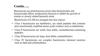 Bacteriocins are proteinaceous toxins (has bacteriostatic and
bacteriocidal effect) produced by bacteria to inhibit the growth of
similar or closely related bacterial strain.
Bacteriocins of LAB are arranged into four classes
• Class I bacteriocins are lantibiotics, are small peptides that contains
post transitionally modified amino acids residues such as lanthionine.
• Class ll bacteriocins are small, heat stable, nonlanthionine-containing
peptides.
• Class lll bacteriocins are large, heat labile, nonlantibiotics.
• Class IV bacteriocins are complex bacteriocins chemical moieties
such as lipid and carbohydrates.
Contin…..
 