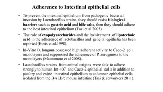 Adherence to Intestinal epithelial cells
• To prevent the intestinal epithelium from pathogenic bacterial
invasion by Lactobacillus strains, they should resist biological
barriers such as gastric acid and bile salts, then they should adhere
to the host intestinal epithelium (Tsai et al 2005).
• The role of exopolysaccharides and the involvement of lipotechoic
acid in the adherence of lactobacillus and geneital epithelia has been
reported (Boris et al.1998).
• In-Vitro B. longum possessed high adherent activity to Caco-2 cell
monolayers and suppressed the adherence of P. aeruginosa to the
monolayers (Matsumoto et al 2008).
• Lactobacillus strains from animal origins were able to adhere
strongly to human Int-407 and Caco-2 epithelial cells in addition to
poultry and swine intestinal epithelium to columnar epithelial cells
isolated from the BALB/c mouse intestine (Tsai & coworkers 2011).
 