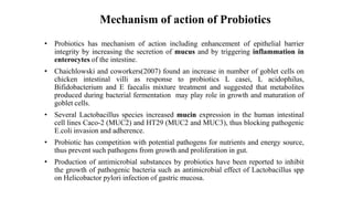 Mechanism of action of Probiotics
• Probiotics has mechanism of action including enhancement of epithelial barrier
integrity by increasing the secretion of mucus and by triggering inflammation in
enterocytes of the intestine.
• Chaichlowski and coworkers(2007) found an increase in number of goblet cells on
chicken intestinal villi as response to probiotics L casei, L acidophilus,
Bifidobacterium and E faecalis mixture treatment and suggested that metabolites
produced during bacterial fermentation may play role in growth and maturation of
goblet cells.
• Several Lactobacillus species increased mucin expression in the human intestinal
cell lines Caco-2 (MUC2) and HT29 (MUC2 and MUC3), thus blocking pathogenic
E.coli invasion and adherence.
• Probiotic has competition with potential pathogens for nutrients and energy source,
thus prevent such pathogens from growth and proliferation in gut.
• Production of antimicrobial substances by probiotics have been reported to inhibit
the growth of pathogenic bacteria such as antimicrobial effect of Lactobacillus spp
on Helicobactor pylori infection of gastric mucosa.
 