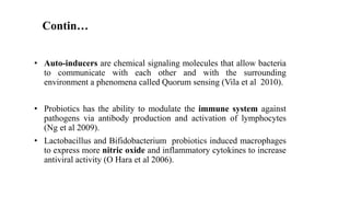 • Auto-inducers are chemical signaling molecules that allow bacteria
to communicate with each other and with the surrounding
environment a phenomena called Quorum sensing (Vila et al 2010).
• Probiotics has the ability to modulate the immune system against
pathogens via antibody production and activation of lymphocytes
(Ng et al 2009).
• Lactobacillus and Bifidobacterium probiotics induced macrophages
to express more nitric oxide and inflammatory cytokines to increase
antiviral activity (O Hara et al 2006).
Contin…
 