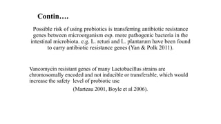 Possible risk of using probiotics is transferring antibiotic resistance
genes between microorganism esp. more pathogenic bacteria in the
intestinal microbiota. e.g. L. returi and L. plantarum have been found
to carry antibiotic resistance genes (Yan & Polk 2011).
Vancomycin resistant genes of many Lactobacillus strains are
chromosomally encoded and not inducible or transferable, which would
increase the safety level of probiotic use
(Marteau 2001, Boyle et al 2006).
Contin….
 