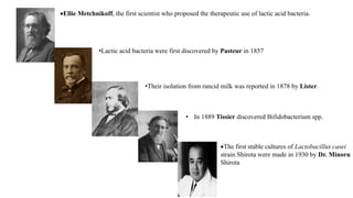 Ellie Metchnikoff, the first scientist who proposed the therapeutic use of lactic acid bacteria.
•Lactic acid bacteria were first discovered by Pasteur in 1857
•Their isolation from rancid milk was reported in 1878 by Lister.
• In 1889 Tissier discovered Bifidobacterium spp.
The first stable cultures of Lactobacillus casei
strain Shirota were made in 1930 by Dr. Minoru
Shirota
 