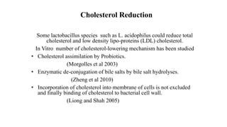 Cholesterol Reduction
Some lactobacillus species such as L. acidophilus could reduce total
cholesterol and low density lipo-proteins (LDL) cholesterol.
In Vitro number of cholesterol-lowering mechanism has been studied
• Cholesterol assimilation by Probiotics.
(Morgolles et al 2003)
• Enzymatic de-conjugation of bile salts by bile salt hydrolyses.
(Zheng et al 2010)
• Incorporation of cholesterol into membrane of cells is not excluded
and finally binding of cholesterol to bacterial cell wall.
(Liong and Shah 2005)
 