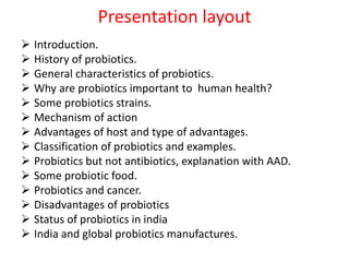 Presentation layout
 Introduction.
 History of probiotics.
 General characteristics of probiotics.
 Why are probiotics important to human health?
 Some probiotics strains.
 Mechanism of action
 Advantages of host and type of advantages.
 Classification of probiotics and examples.
 Probiotics but not antibiotics, explanation with AAD.
 Some probiotic food.
 Probiotics and cancer.
 Disadvantages of probiotics
 Status of probiotics in india
 India and global probiotics manufactures.
 