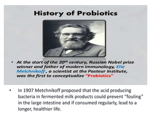 • In 1907 Metchnikoff proposed that the acid producing
bacteria in fermented milk products could prevent “fouling”
in the large intestine and if consumed regularly, lead to a
longer, healthier life.
 
