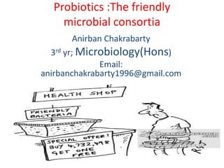 Probiotics :The friendly
microbial consortia
Anirban Chakrabarty
3rd yr; Microbiology(Hons)
Email:
anirbanchakrabarty1996@gmail.com
 