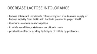 DECREASE LACTOSE INTOLORANCE
• lactose intolerant individuals tolerate yoghurt due to more supply of
lactase activity from lactic acid bacteria present in yogurt itself
• it reduces calcium m alabsoprtion
• in acidic condition, cakcium absorption is more
• production of lactic acid by hydrolysis of milk is by probiotics.
 