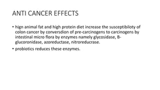ANTI CANCER EFFECTS
• hign animal fat and high protein diet increase the susceptibiloty of
colon cancer by conversdion of pre-carcinogens to carcinogens by
intestinal micro flora by enzymes namely glycosidase, B-
glucoronidase, azoreductase, nitroreducrase.
• probiotics reduces these enzymes.
 