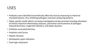 USES
• Probiotics were identified to beneficially affect the host by improving its intestinal
microbial balance, thus inhibiting pathogens and toxin producing bacteria.
• Today, specific health effects are being investigated and documented including alleviation
of chronic intestinal inflammatory diseases, prevention and treatment of pathogen-
induced diarrhoea, urogenital infections, and atopic diseases.
• Antibiotic associated diarrhea
• Probiotics and Cancer
• Hepatic Diseases
• Helicobacter pylori Infections
• Treat high cholesterol
 