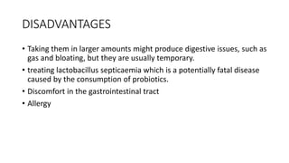DISADVANTAGES
• Taking them in larger amounts might produce digestive issues, such as
gas and bloating, but they are usually temporary.
• treating lactobacillus septicaemia which is a potentially fatal disease
caused by the consumption of probiotics.
• Discomfort in the gastrointestinal tract
• Allergy
 
