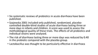 • Six systematic reviews of probiotics in acute diarrhoea have been
published.
• Szajewska 2001 included only published, randomized, placebo-
controlled double-blind studies of acute diarrhoea lasting three or
more days in infants and children. A score was used to assess the
methodological quality of these trials. The effects of all probiotics and
individual strains were analysed.
• The risk of diarrhoea lasting three or more days was reduced by 0.40
in the probiotic compared with the placebo group.
• Lactobacillus was thought to be particularly effective in diarrhoea
 