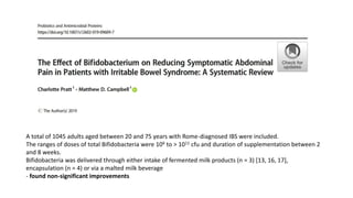 A total of 1045 adults aged between 20 and 75 years with Rome-diagnosed IBS were included.
The ranges of doses of total Bifidobacteria were 106 to > 1011 cfu and duration of supplementation between 2
and 8 weeks.
Bifidobacteria was delivered through either intake of fermented milk products (n = 3) [13, 16, 17],
encapsulation (n = 4) or via a malted milk beverage
- found non-significant improvements
 