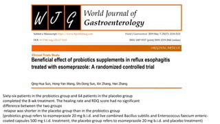 Sixty-six patients in the probiotics group and 64 patients in the placebo group
completed the 8-wk treatment. The healing rate and RDQ score had no significant
difference between the two groups
relapse was shorter in the placebo group than in the probiotics group
(probiotics group refers to esomeprazole 20 mg b.i.d. and live combined Bacillus subtilis and Enterococcus faecium enteric-
coated capsules 500 mg t.i.d. treatment; the placebo group refers to esomeprazole 20 mg b.i.d. and placebo treatment)
 