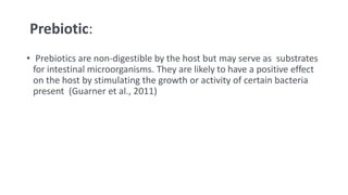 Prebiotic:
• Prebiotics are non-digestible by the host but may serve as substrates
for intestinal microorganisms. They are likely to have a positive effect
on the host by stimulating the growth or activity of certain bacteria
present (Guarner et al., 2011)
 