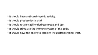 • It should have anti-carcinogenic activity.
• It should produce lactic acid.
• It should retain viability during storage and use.
• It should stimulate the immune system of the body.
• It should have the ability to colonize the gastrointestinal tract.
 