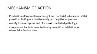MECHANISM OF ACTION
• Production of low molecular weight anti bacterial substances inhibit
growth of both gram positive and gram negative organisms
• modify toxin receptors and block toxin mediated pathology
• also prevent bacteria colonisation by compititve inhibition for
microbial adhesion sites.
 