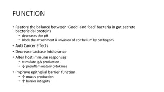 FUNCTION
• Restore the balance between ‘Good’ and ‘bad’ bacteria in gut secrete
bactericidal proteins
• decreases the pH
• Block the attachment & invasion of epithelium by pathogens
• Anti Cancer Effects
• Decrease Lactose Intolorance
• Alter host immune responses
• stimulate IgA production
• ↓ proinflammatory cytokines
• Improve epithelial barrier function
• ↑ mucus production
• ↑ barrier integrity
 