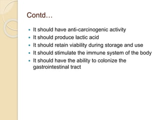 Contd…
 It should have anti-carcinogenic activity
 It should produce lactic acid
 It should retain viability during storage and use
 It should stimulate the immune system of the body
 It should have the ability to colonize the
gastrointestinal tract
 