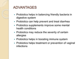 ADVANTAGES
 Probiotics helps in balancing friendly bacteria in
digestive system
 Probiotics can help prevent and treat diarrhea
 Probiotics supplements improve some mental
health conditions
 Probiotics may reduce the severity of certain
allergies
 Probiotics helps in boosting immune system
 Probiotics helps treatment or prevention of vaginal
infections
 