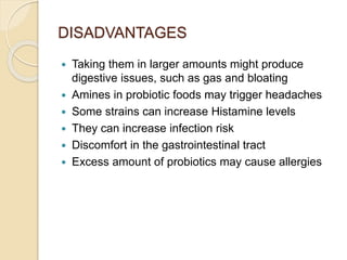 DISADVANTAGES
 Taking them in larger amounts might produce
digestive issues, such as gas and bloating
 Amines in probiotic foods may trigger headaches
 Some strains can increase Histamine levels
 They can increase infection risk
 Discomfort in the gastrointestinal tract
 Excess amount of probiotics may cause allergies
 