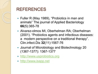 REFERENCES
 Fuller R (May 1989), “Probiotics in man and
animals” The journal of Applied Bacteriology
66(5):365-78
 Alvarez-olmos MI, Oberhelman RA; Oberhelman
(2001). “Probiotics agents and infectious diseases:
a modern perspective on a traditional therapy”.
Clin.infect.Dis 32(11):1567-76
 Journal of Microbiology and Biotechnology 20
(1367-1377): 1367-1377
 http://www.usprobiotics.org
 http://www.isapp.net
 