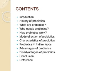 CONTENTS
 Inroduction
 History of probiotics
 What are probiotics?
 Who needs probiotics?
 How probiotics work?
 Mode of action of probiotics
 Characteristics of probiotics
 Probiotics in Indian foods
 Advantages of probiotics
 Disadvantages of probiotics
 Conclusion
 Reference
 