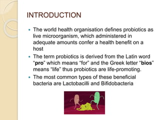 INTRODUCTION
 The world health organisation defines probiotics as
live microorganism, which administered in
adequate amounts confer a health benefit on a
host
 The term probiotics is derived from the Latin word
“pro” which means “for” and the Greek letter “bios”
means “life” thus probiotics are life-promoting.
 The most common types of these beneficial
bacteria are Lactobacilli and Bifidobacteria
 