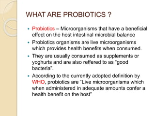 WHAT ARE PROBIOTICS ?
 Probiotics – Microorganisms that have a beneficial
effect on the host intestinal microbial balance
 Probiotics organisms are live microorganisms
which provides health benefits when consumed.
 They are usually consumed as supplements or
yoghurts and are also reffered to as “good
bacteria”.
 According to the currently adopted definition by
WHO, probiotics are “Live microorganisms which
when administered in adequate amounts confer a
health benefit on the host”
 