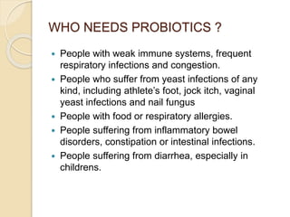 WHO NEEDS PROBIOTICS ?
 People with weak immune systems, frequent
respiratory infections and congestion.
 People who suffer from yeast infections of any
kind, including athlete’s foot, jock itch, vaginal
yeast infections and nail fungus
 People with food or respiratory allergies.
 People suffering from inflammatory bowel
disorders, constipation or intestinal infections.
 People suffering from diarrhea, especially in
childrens.
 