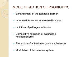 MODE OF ACTION OF PROBIOTICS
 Enhancement of the Epithelial Barrier
 Increased Adhesion to Intestinal Mucosa
 Inhibition of pathogen adhesion
 Competitive exclusion of pathogenic
microorganisms
 Production of anti-microorganism substances
 Modulation of the immune system
 