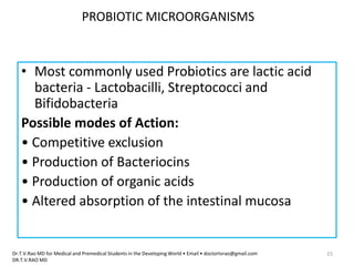 PROBIOTIC MICROORGANISMS
• Most commonly used Probiotics are lactic acid
bacteria - Lactobacilli, Streptococci and
Bifidobacteria
Possible modes of Action:
• Competitive exclusion
• Production of Bacteriocins
• Production of organic acids
• Altered absorption of the intestinal mucosa
Dr.T.V.Rao MD for Medical and Premedical Students in the Developing World • Email • doctortvrao@gmail.com
DR.T.V.RAO MD
15
 