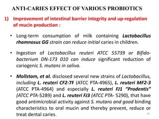 ANTI-CARIES EFFECT OF VARIOUS PROBIOTICS
1) Improvement of intestinal barrier integrity and up-regulation
of mucin production :
• Long-term consumption of milk containing Lactobacillus
rhamnosus GG strain can reduce initial caries in children.
• Ingestion of Lactobacillus reuteri ATCC 55739 or Bifido-
bacterium DN-173 010 can induce significant reduction of
cariogenic S. mutans in saliva.
• Mollstam, et al. disclosed several new strains of Lactobacillus,
including L. reuteri CF2-7F (ATCC PTA-4965), L. reuteri MF2-3
(ATCC PTA-4964) and especially L. reuteri FJ1 “Prodentis”
(ATCC PTA-5289) and L. reuteri FJ3 (ATCC PTA- 5290), that have
good antimicrobial activity against S. mutans and good binding
characteristics to oral mucin and thereby prevent, reduce or
treat dental caries. 28
 