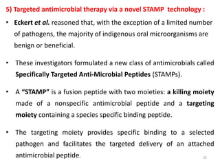 5) Targeted antimicrobial therapy via a novel STAMP technology :
• Eckert et al. reasoned that, with the exception of a limited number
of pathogens, the majority of indigenous oral microorganisms are
benign or beneficial.
• These investigators formulated a new class of antimicrobials called
Specifically Targeted Anti-Microbial Peptides (STAMPs).
• A “STAMP” is a fusion peptide with two moieties: a killing moiety
made of a nonspecific antimicrobial peptide and a targeting
moiety containing a species specific binding peptide.
• The targeting moiety provides specific binding to a selected
pathogen and facilitates the targeted delivery of an attached
antimicrobial peptide. 32
 