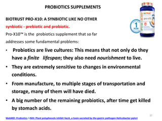 PROBIOTICS SUPPLEMENTS
BIOTRUST PRO-X10: A SYNBIOTIC LIKE NO OTHER
synbiotic - prebiotic and probiotic.
Pro-X10™ is the probiotics supplement that so far
addresses some fundamental problems:
• Probiotics are live cultures: This means that not only do they
have a finite lifespan; they also need nourishment to live.
• They are extremely sensitive to changes in environmental
conditions.
• From manufacture, to multiple stages of transportation and
storage, many of them will have died.
• A big number of the remaining probiotics, after time get killed
by stomach acids.
WebMD: Probiotics &NIH: Plant polyphenols inhibit VacA, a toxin secreted by the gastric pathogen Helicobacter pylori
37
 