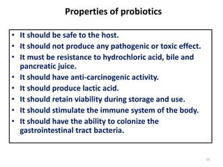 Properties of probiotics
• It should be safe to the host.
• It should not produce any pathogenic or toxic effect.
• It must be resistance to hydrochloric acid, bile and
pancreatic juice.
• It should have anti-carcinogenic activity.
• It should produce lactic acid.
• It should retain viability during storage and use.
• It should stimulate the immune system of the body.
• It should have the ability to colonize the
gastrointestinal tract bacteria.
10
 