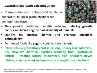 1.Lactobacillus (Lactic acid producing)
• Gram-positive rods, obligate and facultative
anaerobes, found in gastrointestinal and
genitourinary tracts.
• They provide nutritional benefits including inducing growth
factors and increasing the bioavailability of minerals.
• Stabilize the mucosal barrier and decrease intestinal
permeability.
• Fermented foods like yogurt, contain these bacteria.
• They helps in preventing yeast infections, urinary tract infection,
IBS, traveler's diarrhea, diarrhea resulting from Clostridium
difficile , treating lactose intolerance, skin disorders (fever
blisters, eczema, acne) and prevention of respiratory infections .
Reid, Gregor. “The scientific basis for probiotic strains ofLactobacillus.” Applied and environmental microbiology 65.9 (1999): 3763-3766.
<http://aem.asm.org/content/65/9/3763.short
16
 