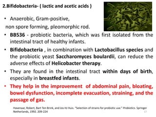2.Bifidobacteria- ( lactic and acetic acids )
• Anaerobic, Gram-positive,
non spore forming, pleomorphic rod.
• BB536 - probiotic bacteria, which was first isolated from the
intestinal tract of healthy infants.
• Bifidobacteria , in combination with Lactobacillus species and
the probiotic yeast Saccharomyces boulardii, can reduce the
adverse effects of Helicobacter therapy.
• They are found in the intestinal tract within days of birth,
especially in breastfed infants.
• They help in the improvement of abdominal pain, bloating,
bowel dysfunction, incomplete evacuation, straining, and the
passage of gas.
Havenaar, Robert, Bart Ten Brink, and Jos HJ Huis. “Selection of strains for probiotic use.” Probiotics. Springer
Netherlands, 1992. 209-224 17
 