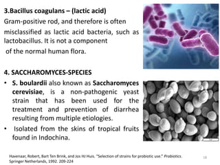 3.Bacillus coagulans – (lactic acid)
Gram-positive rod, and therefore is often
misclassified as lactic acid bacteria, such as
lactobacillus. It is not a component
of the normal human flora.
4. SACCHAROMYCES-SPECIES
• S. boulardii also known as Saccharomyces
cerevisiae, is a non-pathogenic yeast
strain that has been used for the
treatment and prevention of diarrhea
resulting from multiple etiologies.
• Isolated from the skins of tropical fruits
found in Indochina.
Havenaar, Robert, Bart Ten Brink, and Jos HJ Huis. “Selection of strains for probiotic use.” Probiotics.
Springer Netherlands, 1992. 209-224
18
 