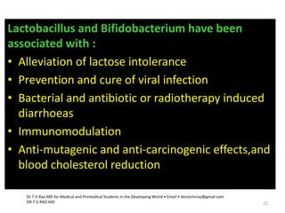 Lactobacillus and Bifidobacterium have been
associated with :
• Alleviation of lactose intolerance
• Prevention and cure of viral infection
• Bacterial and antibiotic or radiotherapy induced
diarrhoeas
• Immunomodulation
• Anti-mutagenic and anti-carcinogenic effects,and
blood cholesterol reduction
Dr.T.V.Rao MD for Medical and Premedical Students in the Developing World • Email • doctortvrao@gmail.com
DR.T.V.RAO MD 21
 