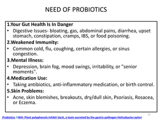 NEED OF PROBIOTICS
1.Your Gut Health Is In Danger
• Digestive Issues- bloating, gas, abdominal pains, diarrhea, upset
stomach, constipation, cramps, IBS, or food poisoning.
2.Weakened Immunity:
• Common cold, flu, coughing, certain allergies, or sinus
congestion.
3.Mental Illness:
• Depression, brain fog, mood swings, irritability, or "senior
moments".
4.Medication Use:
• Taking antibiotics, anti-inflammatory medication, or birth control.
5.Skin Problems:
• Acne, skin blemishes, breakouts, dry/dull skin, Psoriasis, Rosacea,
or Eczema.
Probiotics &NIH: Plant polyphenols inhibit VacA, a toxin secreted by the gastric pathogen Helicobacter pylori
22
 