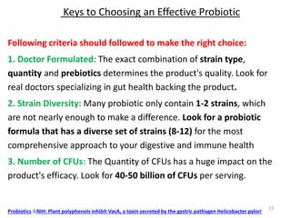 Keys to Choosing an Effective Probiotic
Following criteria should followed to make the right choice:
1. Doctor Formulated: The exact combination of strain type,
quantity and prebiotics determines the product's quality. Look for
real doctors specializing in gut health backing the product.
2. Strain Diversity: Many probiotic only contain 1-2 strains, which
are not nearly enough to make a difference. Look for a probiotic
formula that has a diverse set of strains (8-12) for the most
comprehensive approach to your digestive and immune health
3. Number of CFUs: The Quantity of CFUs has a huge impact on the
product's efficacy. Look for 40-50 billion of CFUs per serving.
Probiotics &NIH: Plant polyphenols inhibit VacA, a toxin secreted by the gastric pathogen Helicobacter pylori
23
 