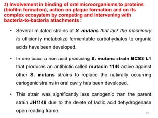 2) Involvement in binding of oral microorganisms to proteins
(biofilm formation), action on plaque formation and on its
complex ecosystem by competing and intervening with
bacteria-to-bacteria attachments :
• Several mutated strains of S. mutans that lack the machinery
to efficiently metabolize fermentable carbohydrates to organic
acids have been developed.
• In one case, a non-acid producing S. mutans strain BCS3-L1
that produces an antibiotic called mutacin 1140 active against
other S. mutans strains to replace the naturally occurring
cariogenic strains in oral cavity has been developed.
• This strain was significantly less cariogenic than the parent
strain JH1140 due to the delete of lactic acid dehydrogenase
open reading frame. 29
 