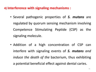 4) Interference with signaling mechanisms :
• Several pathogenic properties of S. mutans are
regulated by quorum sensing mechanism involving
Competence Stimulating Peptide (CSP) as the
signaling molecule.
• Addition of a high concentration of CSP can
interfere with signaling events of S. mutans and
induce the death of the bacterium, thus exhibiting
a potential beneficial effect against dental caries.
31
 