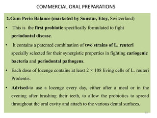 COMMERCIAL ORAL PREPARATIONS
1.Gum Perio Balance (marketed by Sunstar, Etoy, Switzerland)
• This is the first probiotic specifically formulated to fight
periodontal disease.
• It contains a patented combination of two strains of L. reuteri
specially selected for their synergistic properties in fighting cariogenic
bacteria and periodontal pathogens.
• Each dose of lozenge contains at least 2 × 108 living cells of L. reuteri
Prodentis.
• Advised-to use a lozenge every day, either after a meal or in the
evening after brushing their teeth, to allow the probiotics to spread
throughout the oral cavity and attach to the various dental surfaces.
33
 