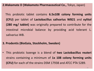 2.Wakamate D (Wakamoto Pharmaceutical Co., Tokyo, Japan)
This probiotic tablet contains 6.5x108 colony forming units
(CFU) per tablet of Lactobacillus salivarius WB21 and xylitol
(280 mg/ tablet) was originally prepared to contribute for the
intestinal microbial balance by providing acid tolerant L.
salivarius WB.
3. Prodentis (BioGaia, Stockholm, Sweden)
• This probiotic lozenge is a blend of two Lactobacillus reuteri
strains containing a minimum of 1x 108 colony forming units
(CFU) for each of the strains DSM 17938 and ATCC PTA 5289.
34
 