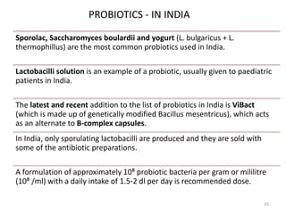 Sporolac, Saccharomyces boulardii and yogurt (L. bulgaricus + L.
thermophillus) are the most common probiotics used in India.
Lactobacilli solution is an example of a probiotic, usually given to paediatric
patients in India.
The latest and recent addition to the list of probiotics in India is ViBact
(which is made up of genetically modified Bacillus mesentricus), which acts
as an alternate to B-complex capsules.
In India, only sporulating lactobacilli are produced and they are sold with
some of the antibiotic preparations.
A formulation of approximately 10⁸ probiotic bacteria per gram or mililitre
(10⁸ /ml) with a daily intake of 1.5-2 dl per day is recommended dose.
PROBIOTICS - IN INDIA
35
 
