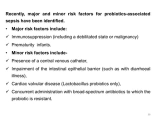 Recently, major and minor risk factors for probiotics-associated
sepsis have been identified.
• Major risk factors include:
 Immunosuppression (including a debilitated state or malignancy)
 Prematurity infants.
• Minor risk factors include-
 Presence of a central venous catheter,
 Impairment of the intestinal epithelial barrier (such as with diarrhoeal
illness),
 Cardiac valvular disease (Lactobacillus probiotics only),
 Concurrent administration with broad-spectrum antibiotics to which the
probiotic is resistant.
39
 